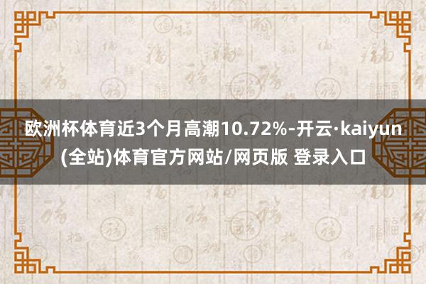 欧洲杯体育近3个月高潮10.72%-开云·kaiyun(全站)体育官方网站/网页版 登录入口