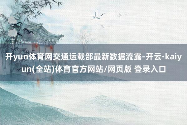 开yun体育网交通运载部最新数据流露-开云·kaiyun(全站)体育官方网站/网页版 登录入口