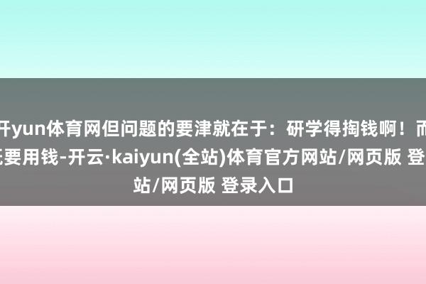 开yun体育网但问题的要津就在于：研学得掏钱啊！而这种既要用钱-开云·kaiyun(全站)体育官方网站/网页版 登录入口