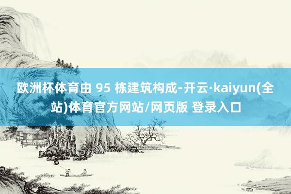 欧洲杯体育由 95 栋建筑构成-开云·kaiyun(全站)体育官方网站/网页版 登录入口