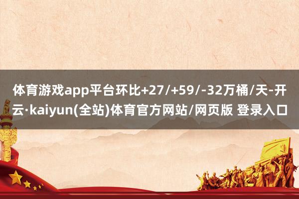 体育游戏app平台环比+27/+59/-32万桶/天-开云·kaiyun(全站)体育官方网站/网页版 登录入口