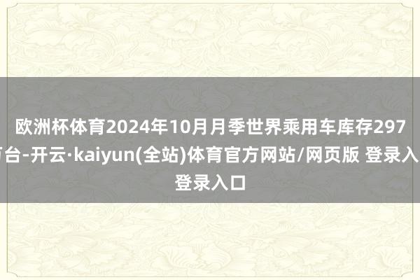 欧洲杯体育　　2024年10月月季世界乘用车库存297万台-开云·kaiyun(全站)体育官方网站/网页版 登录入口