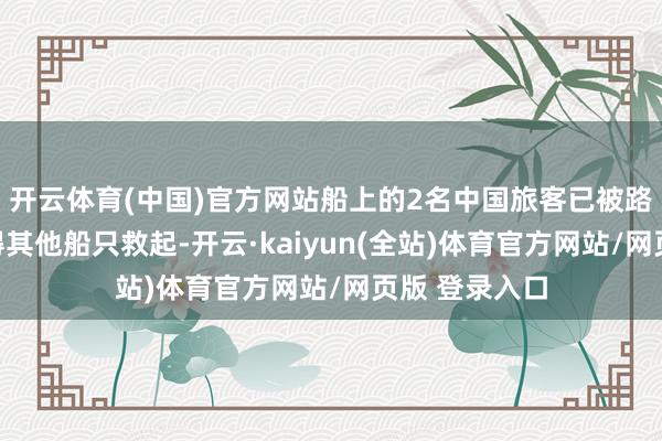 开云体育(中国)官方网站船上的2名中国旅客已被路过事发海域得其他船只救起-开云·kaiyun(全站)体育官方网站/网页版 登录入口