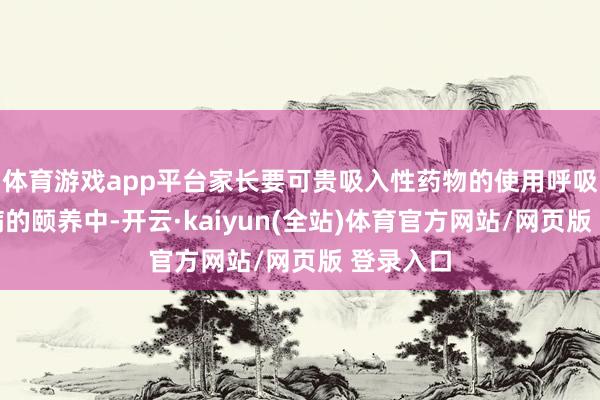 体育游戏app平台家长要可贵吸入性药物的使用呼吸说念疾病的颐养中-开云·kaiyun(全站)体育官方网站/网页版 登录入口