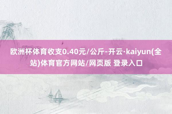 欧洲杯体育收支0.40元/公斤-开云·kaiyun(全站)体育官方网站/网页版 登录入口