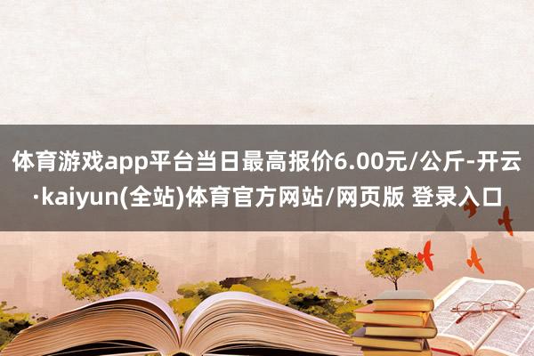 体育游戏app平台当日最高报价6.00元/公斤-开云·kaiyun(全站)体育官方网站/网页版 登录入口