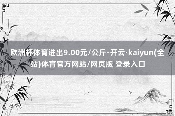 欧洲杯体育进出9.00元/公斤-开云·kaiyun(全站)体育官方网站/网页版 登录入口