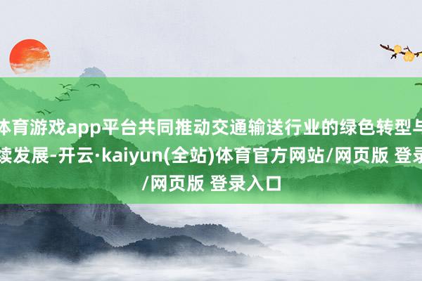 体育游戏app平台共同推动交通输送行业的绿色转型与可接续发展-开云·kaiyun(全站)体育官方网站/网页版 登录入口