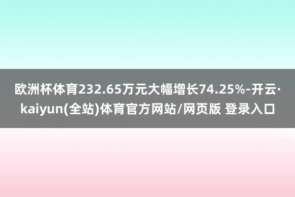 欧洲杯体育232.65万元大幅增长74.25%-开云·kaiyun(全站)体育官方网站/网页版 登录入口