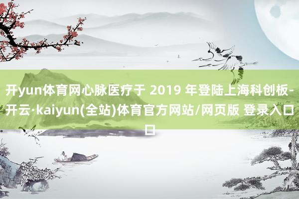 开yun体育网心脉医疗于 2019 年登陆上海科创板-开云·kaiyun(全站)体育官方网站/网页版 登录入口