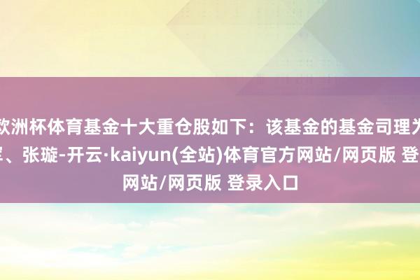 欧洲杯体育基金十大重仓股如下：该基金的基金司理为梁跃军、张璇-开云·kaiyun(全站)体育官方网站/网页版 登录入口