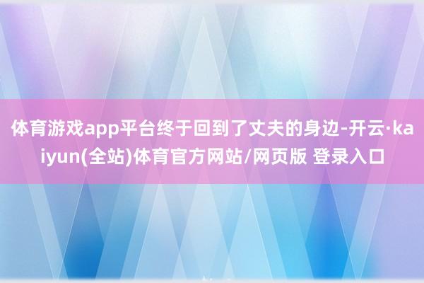 体育游戏app平台终于回到了丈夫的身边-开云·kaiyun(全站)体育官方网站/网页版 登录入口