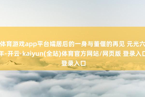 体育游戏app平台孀居后的一身与董偃的再见 元光六年-开云·kaiyun(全站)体育官方网站/网页版 登录入口