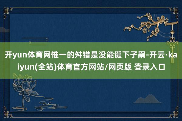 开yun体育网惟一的舛错是没能诞下子嗣-开云·kaiyun(全站)体育官方网站/网页版 登录入口