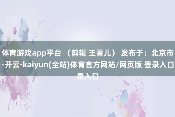 体育游戏app平台 （剪辑 王雪儿） 发布于：北京市-开云·kaiyun(全站)体育官方网站/网页版 登录入口