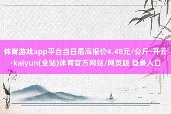 体育游戏app平台当日最高报价4.48元/公斤-开云·kaiyun(全站)体育官方网站/网页版 登录入口