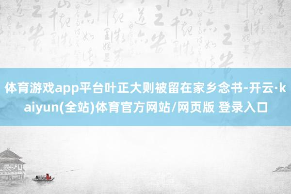 体育游戏app平台叶正大则被留在家乡念书-开云·kaiyun(全站)体育官方网站/网页版 登录入口