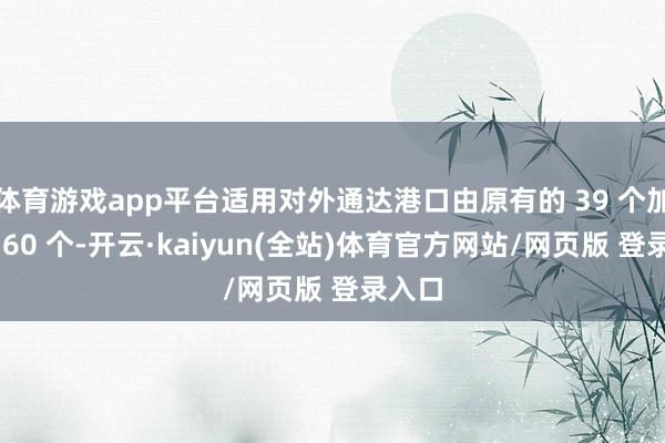 体育游戏app平台适用对外通达港口由原有的 39 个加多至 60 个-开云·kaiyun(全站)体育官方网站/网页版 登录入口