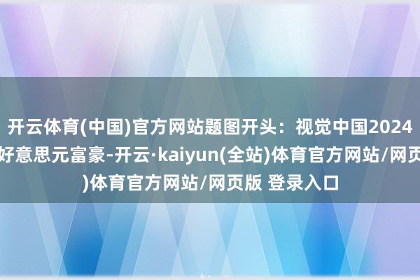 开云体育(中国)官方网站题图开头：视觉中国2024 年公共亿万好意思元富豪-开云·kaiyun(全站)体育官方网站/网页版 登录入口