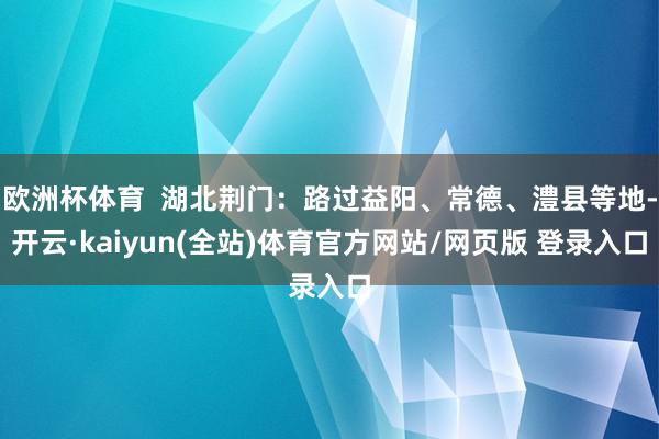 欧洲杯体育  湖北荆门：路过益阳、常德、澧县等地-开云·kaiyun(全站)体育官方网站/网页版 登录入口