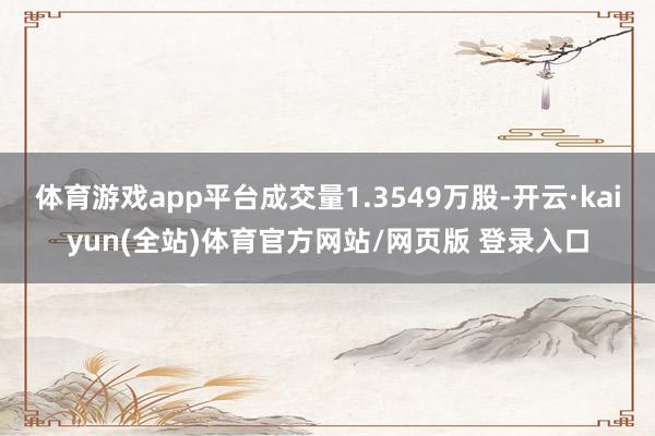 体育游戏app平台成交量1.3549万股-开云·kaiyun(全站)体育官方网站/网页版 登录入口