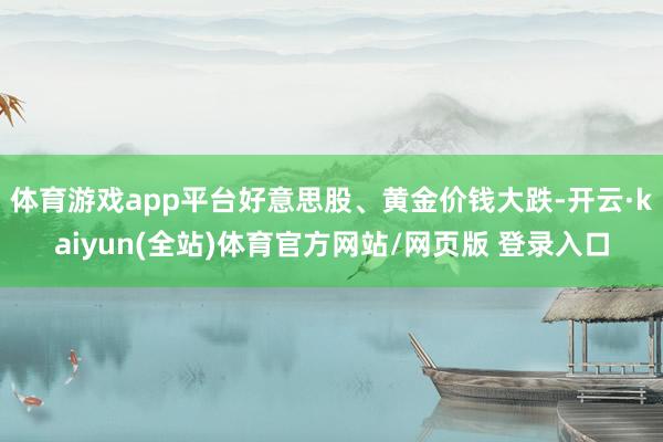 体育游戏app平台好意思股、黄金价钱大跌-开云·kaiyun(全站)体育官方网站/网页版 登录入口