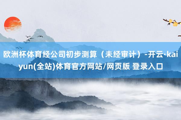 欧洲杯体育经公司初步测算（未经审计）-开云·kaiyun(全站)体育官方网站/网页版 登录入口