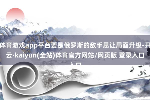 体育游戏app平台要是俄罗斯的敌手思让局面升级-开云·kaiyun(全站)体育官方网站/网页版 登录入口