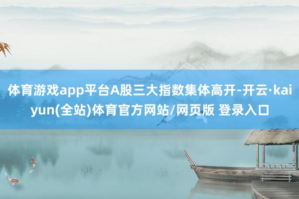 体育游戏app平台A股三大指数集体高开-开云·kaiyun(全站)体育官方网站/网页版 登录入口