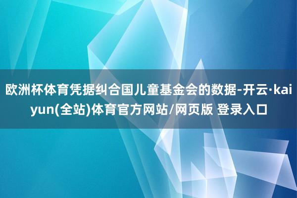 欧洲杯体育凭据纠合国儿童基金会的数据-开云·kaiyun(全站)体育官方网站/网页版 登录入口