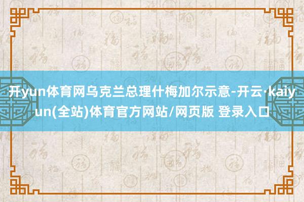 开yun体育网乌克兰总理什梅加尔示意-开云·kaiyun(全站)体育官方网站/网页版 登录入口