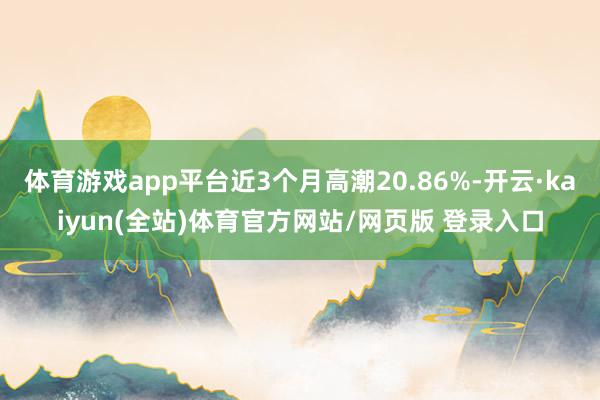 体育游戏app平台近3个月高潮20.86%-开云·kaiyun(全站)体育官方网站/网页版 登录入口