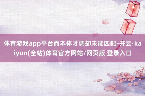 体育游戏app平台而本体才调却未能匹配-开云·kaiyun(全站)体育官方网站/网页版 登录入口