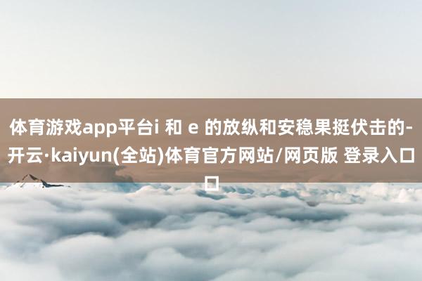 体育游戏app平台i 和 e 的放纵和安稳果挺伏击的-开云·kaiyun(全站)体育官方网站/网页版 登录入口