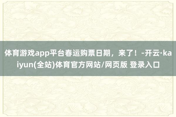 体育游戏app平台春运购票日期，来了！-开云·kaiyun(全站)体育官方网站/网页版 登录入口