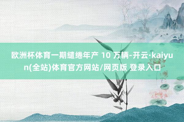 欧洲杯体育一期缱绻年产 10 万辆-开云·kaiyun(全站)体育官方网站/网页版 登录入口