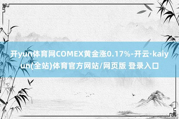 开yun体育网COMEX黄金涨0.17%-开云·kaiyun(全站)体育官方网站/网页版 登录入口