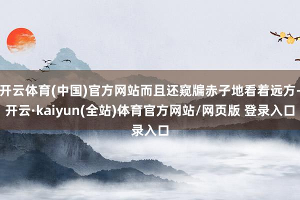 开云体育(中国)官方网站而且还窥牖赤子地看着远方-开云·kaiyun(全站)体育官方网站/网页版 登录入口