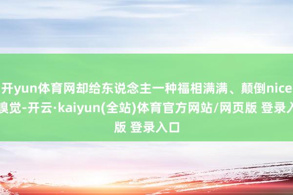 开yun体育网却给东说念主一种福相满满、颠倒nice的嗅觉-开云·kaiyun(全站)体育官方网站/网页版 登录入口