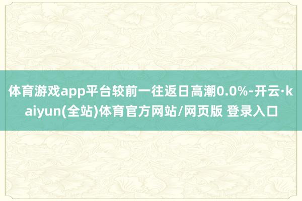 体育游戏app平台较前一往返日高潮0.0%-开云·kaiyun(全站)体育官方网站/网页版 登录入口