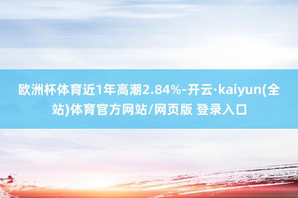 欧洲杯体育近1年高潮2.84%-开云·kaiyun(全站)体育官方网站/网页版 登录入口