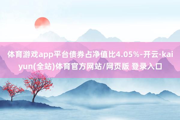 体育游戏app平台债券占净值比4.05%-开云·kaiyun(全站)体育官方网站/网页版 登录入口