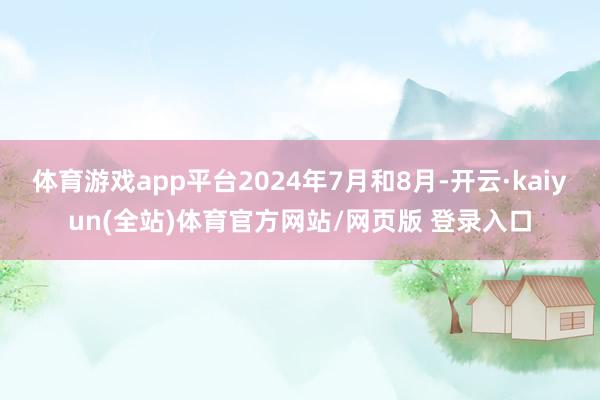 体育游戏app平台2024年7月和8月-开云·kaiyun(全站)体育官方网站/网页版 登录入口