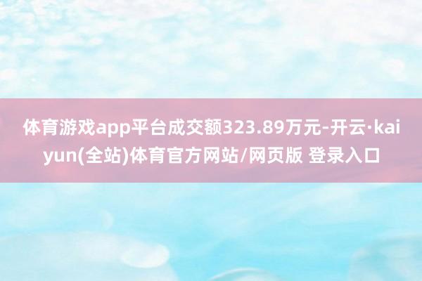 体育游戏app平台成交额323.89万元-开云·kaiyun(全站)体育官方网站/网页版 登录入口