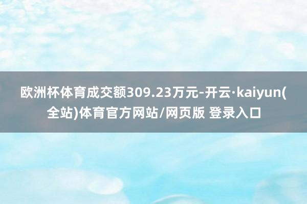 欧洲杯体育成交额309.23万元-开云·kaiyun(全站)体育官方网站/网页版 登录入口