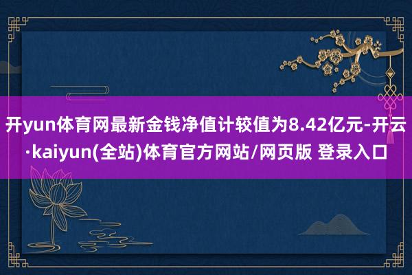 开yun体育网最新金钱净值计较值为8.42亿元-开云·kaiyun(全站)体育官方网站/网页版 登录入口