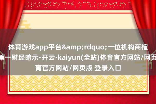 体育游戏app平台&rdquo;一位机构商榷东谈主士对第一财经暗示-开云·kaiyun(全站)体育官方网站/网页版 登录入口