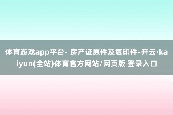 体育游戏app平台- 房产证原件及复印件-开云·kaiyun(全站)体育官方网站/网页版 登录入口