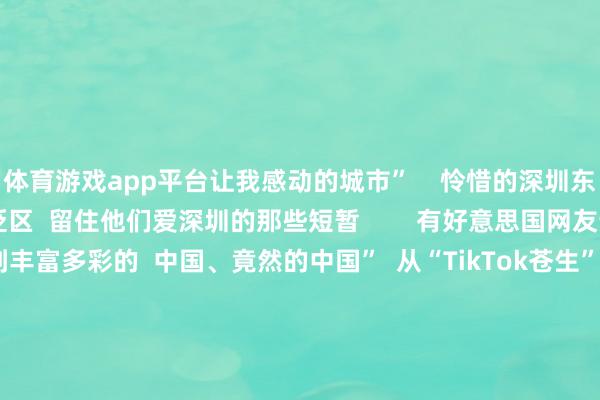 体育游戏app平台让我感动的城市”    怜惜的深圳东说念主  也抓续涌进褒贬区  留住他们爱深圳的那些短暂        有好意思国网友说  “在小红书上看到丰富多彩的  中国、竟然的中国”  从“TikTok苍生”流连我国搪塞软件  到‌“China Travel”成为一股宇宙性潮水  与其说番邦网友是“TikTok苍生”  不如说咱们齐是“地球村村民”  宽待Ruthie及列国友东说念主  