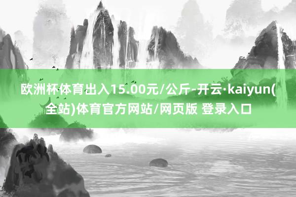 欧洲杯体育出入15.00元/公斤-开云·kaiyun(全站)体育官方网站/网页版 登录入口